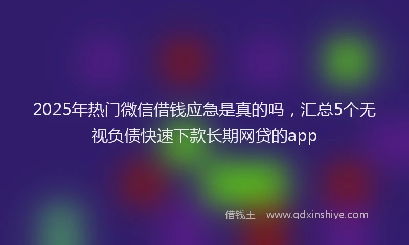 2025年热门微信借钱应急是真的吗，汇总5个无视负债快速下款长期网贷的app