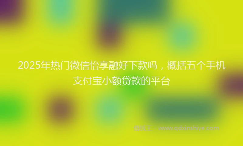 2025年热门微信怡享融好下款吗，概括五个手机支付宝小额贷款的平台