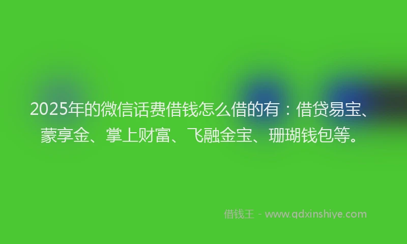 2025年的微信话费借钱怎么借的有：借贷易宝、蒙享金、掌上财富、飞融金宝、珊瑚钱包等。