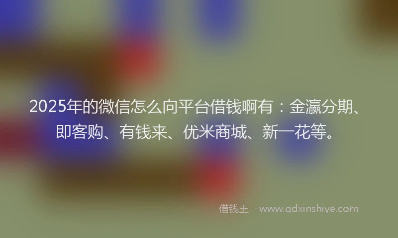 2025年的微信怎么向平台借钱啊有：金瀛分期、即客购、有钱来、优米商城、新一花等。