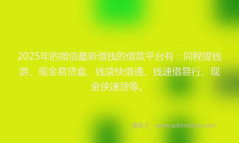 2025年的微信最新借钱的借款平台有：同程提钱游、现金易贷盒、钱袋快借通、钱速借易行、现金侠速贷等。