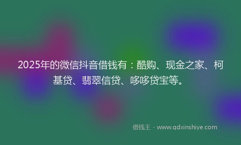 2025年的微信抖音借钱有：酷购、现金之家、柯基贷、翡翠信贷、哆哆贷宝等。