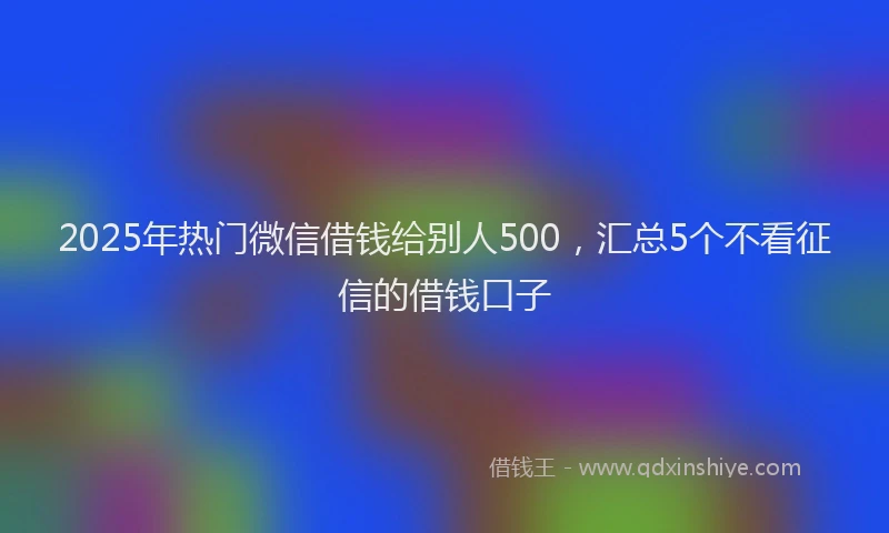 2025年热门微信借钱给别人500，汇总5个不看征信的借钱口子