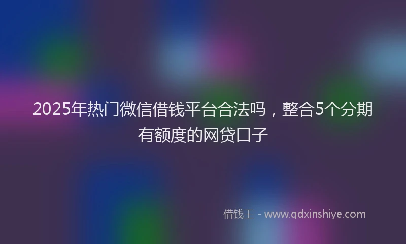 2025年热门微信借钱平台合法吗，整合5个分期有额度的网贷口子