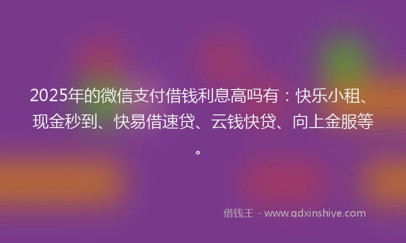 2025年的微信支付借钱利息高吗有：快乐小租、现金秒到、快易借速贷、云钱快贷、向上金服等。