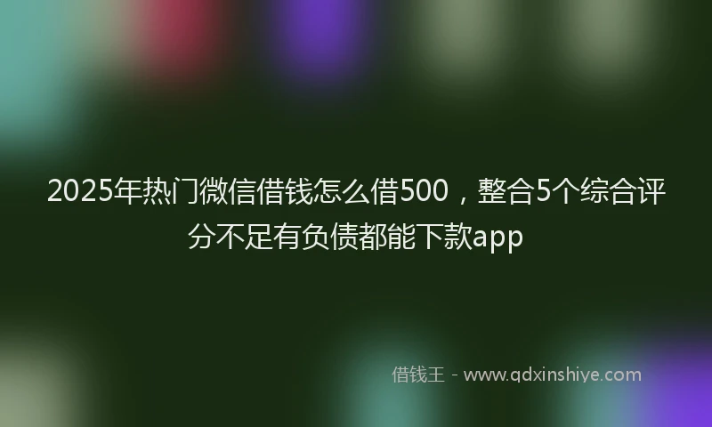 2025年热门微信借钱怎么借500，整合5个综合评分不足有负债都能下款app