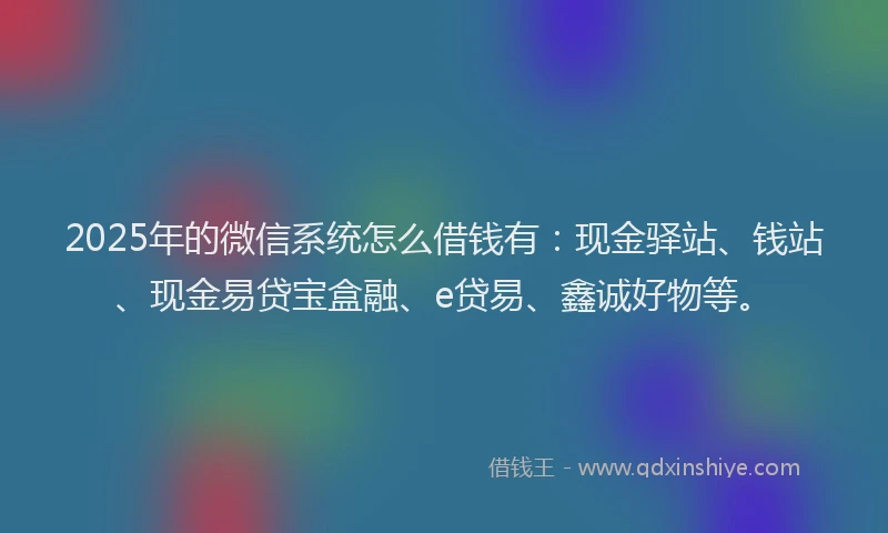 2025年的微信系统怎么借钱有：现金驿站、钱站、现金易贷宝盒融、e贷易、鑫诚好物等。