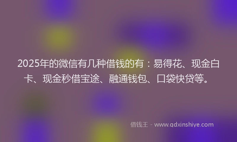 2025年的微信有几种借钱的有：易得花、现金白卡、现金秒借宝途、融通钱包、口袋快贷等。