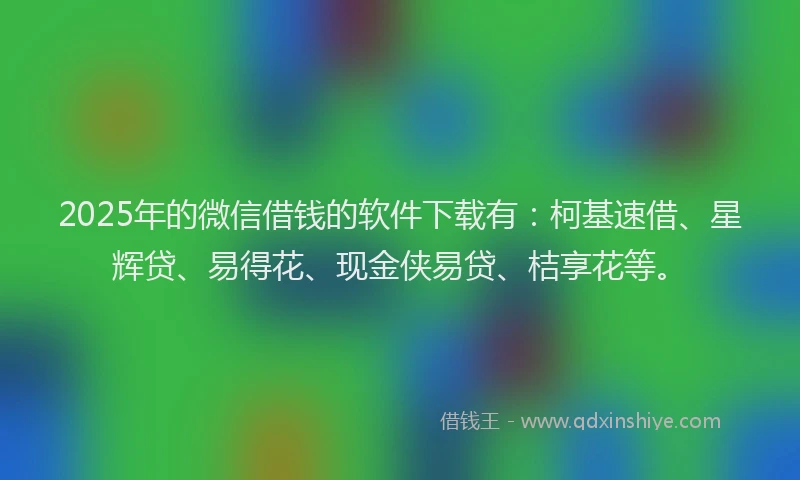 2025年的微信借钱的软件下载有：柯基速借、星辉贷、易得花、现金侠易贷、桔享花等。