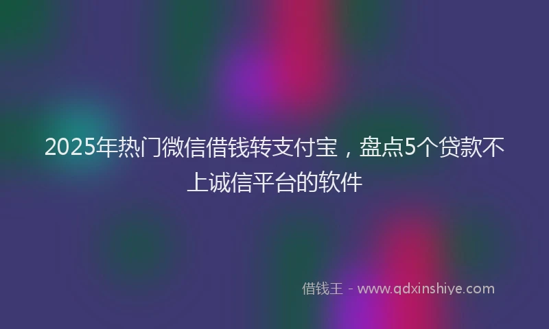 2025年热门微信借钱转支付宝，盘点5个贷款不上诚信平台的软件