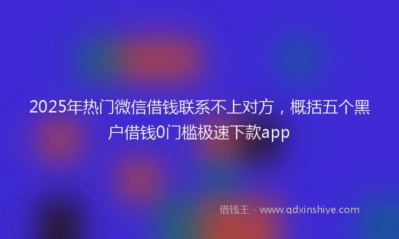 2025年热门微信借钱联系不上对方，概括五个黑户借钱0门槛极速下款app