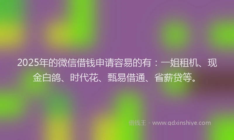 2025年的微信借钱申请容易的有：一姐租机、现金白鸽、时代花、甄易借通、省薪贷等。