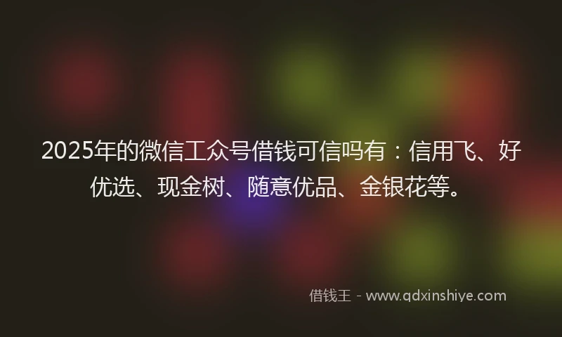 2025年的微信工众号借钱可信吗有：信用飞、好优选、现金树、随意优品、金银花等。