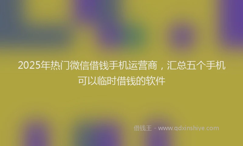2025年热门微信借钱手机运营商，汇总五个手机可以临时借钱的软件