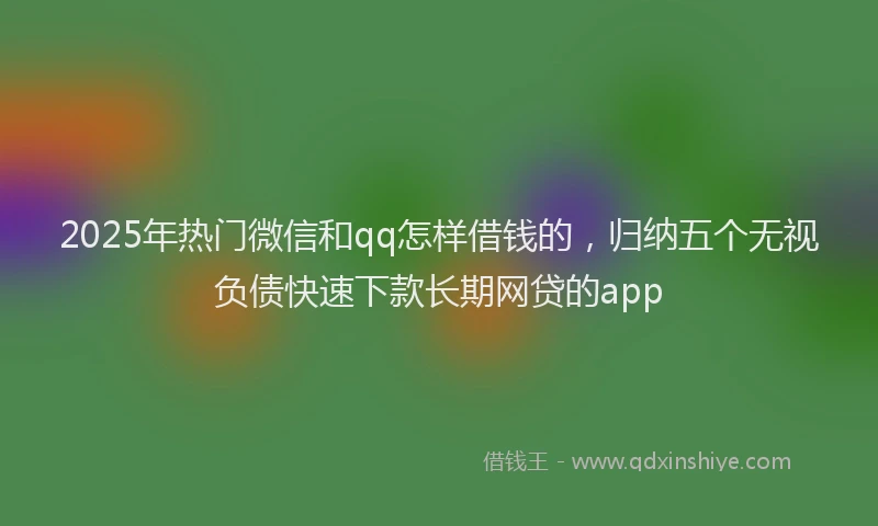 2025年热门微信和qq怎样借钱的，归纳五个无视负债快速下款长期网贷的app