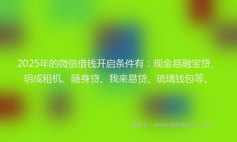 2025年的微信借钱开启条件有：现金易融宝贷、玥成租机、随身贷、我来易贷、琉璃钱包等。