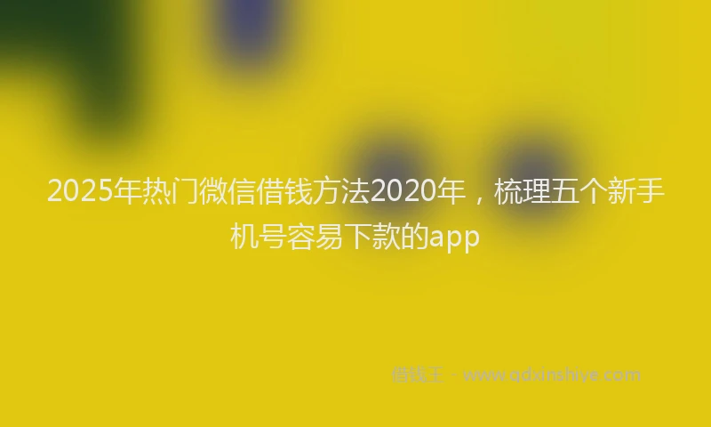2025年热门微信借钱方法2020年，梳理五个新手机号容易下款的app