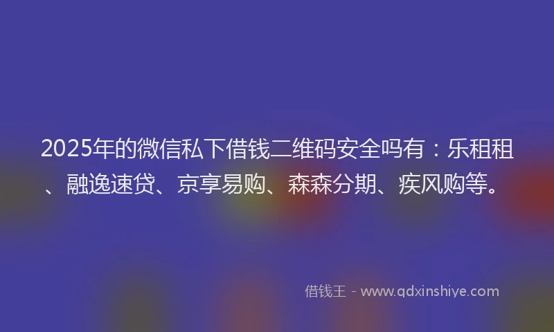 2025年的微信私下借钱二维码安全吗有：乐租租、融逸速贷、京享易购、森森分期、疾风购等。