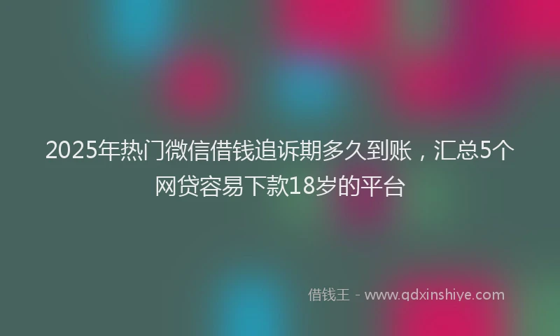 2025年热门微信借钱追诉期多久到账，汇总5个网贷容易下款18岁的平台
