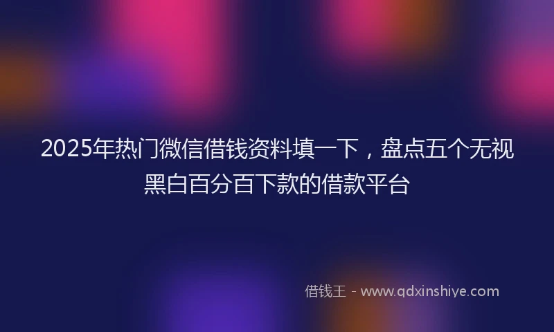 2025年热门微信借钱资料填一下，盘点五个无视黑白百分百下款的借款平台
