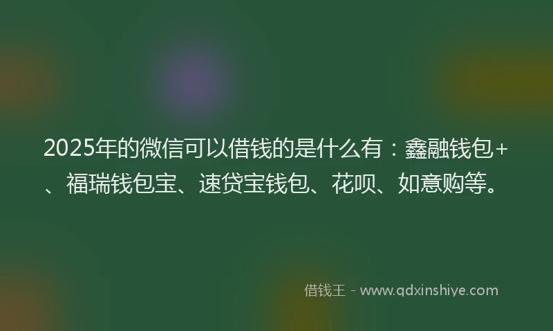 2025年的微信可以借钱的是什么有：鑫融钱包+、福瑞钱包宝、速贷宝钱包、花呗、如意购等。