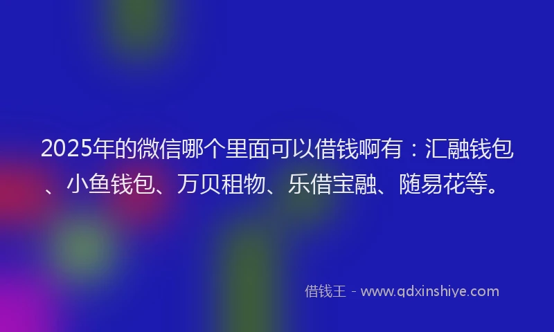 2025年的微信哪个里面可以借钱啊有：汇融钱包、小鱼钱包、万贝租物、乐借宝融、随易花等。