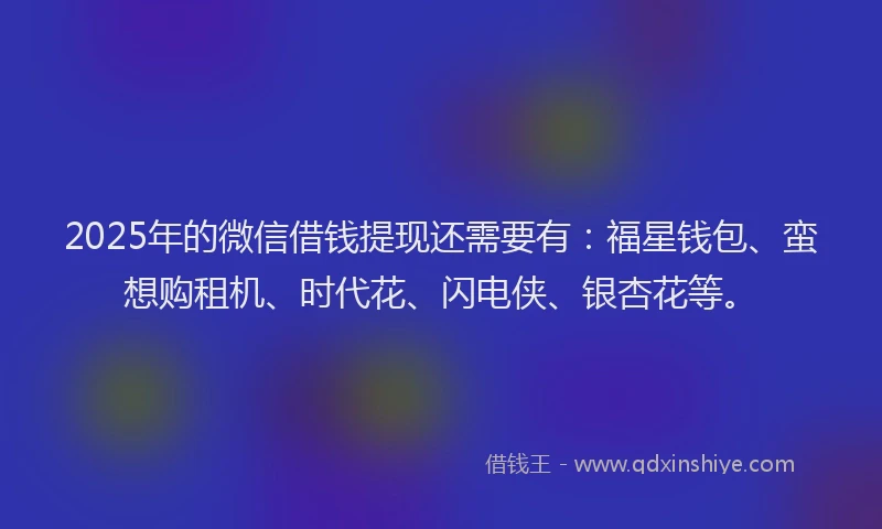 2025年的微信借钱提现还需要有：福星钱包、蛮想购租机、时代花、闪电侠、银杏花等。