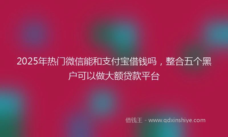 2025年热门微信能和支付宝借钱吗，整合五个黑户可以做大额贷款平台