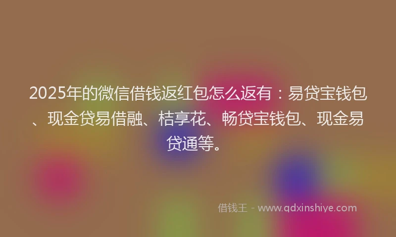 2025年的微信借钱返红包怎么返有：易贷宝钱包、现金贷易借融、桔享花、畅贷宝钱包、现金易贷通等。