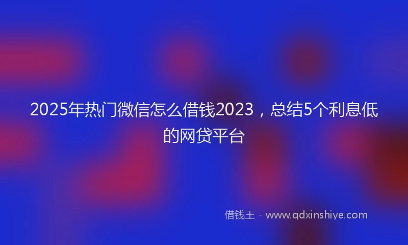 2025年热门微信怎么借钱2023，总结5个利息低的网贷平台