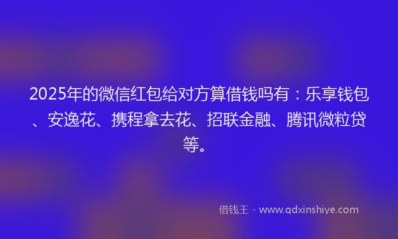 2025年的微信红包给对方算借钱吗有：乐享钱包、安逸花、携程拿去花、招联金融、腾讯微粒贷等。