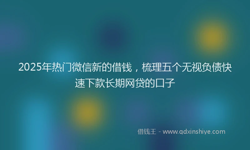 2025年热门微信新的借钱，梳理五个无视负债快速下款长期网贷的口子