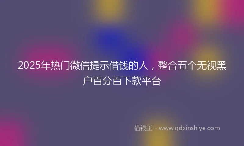 2025年热门微信提示借钱的人，整合五个无视黑户百分百下款平台