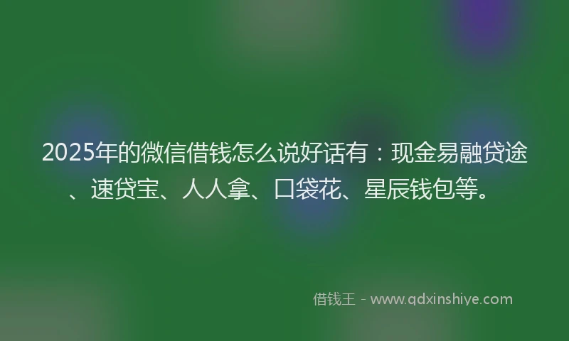 2025年的微信借钱怎么说好话有：现金易融贷途、速贷宝、人人拿、口袋花、星辰钱包等。