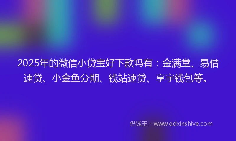 2025年的微信小贷宝好下款吗有：金满堂、易借速贷、小金鱼分期、钱站速贷、享宇钱包等。