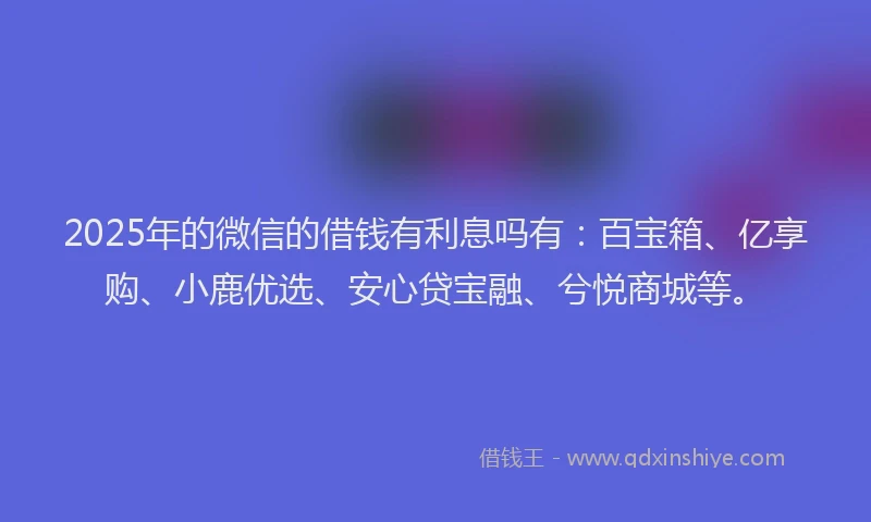 2025年的微信的借钱有利息吗有：百宝箱、亿享购、小鹿优选、安心贷宝融、兮悦商城等。