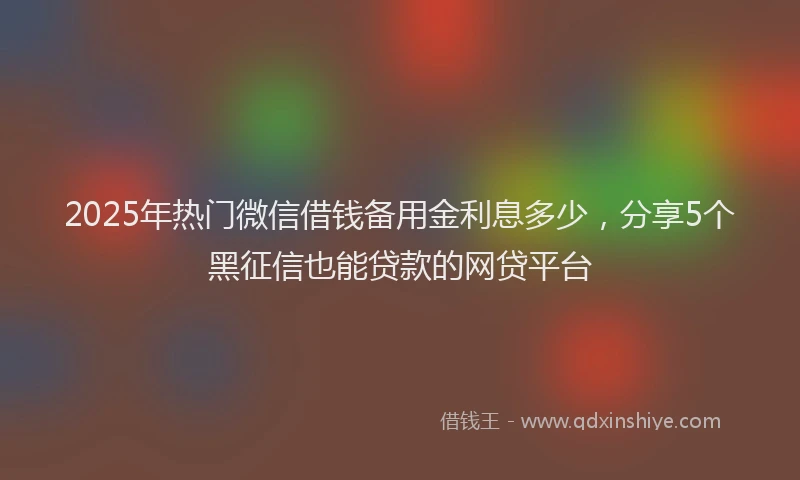 2025年热门微信借钱备用金利息多少，分享5个黑征信也能贷款的网贷平台