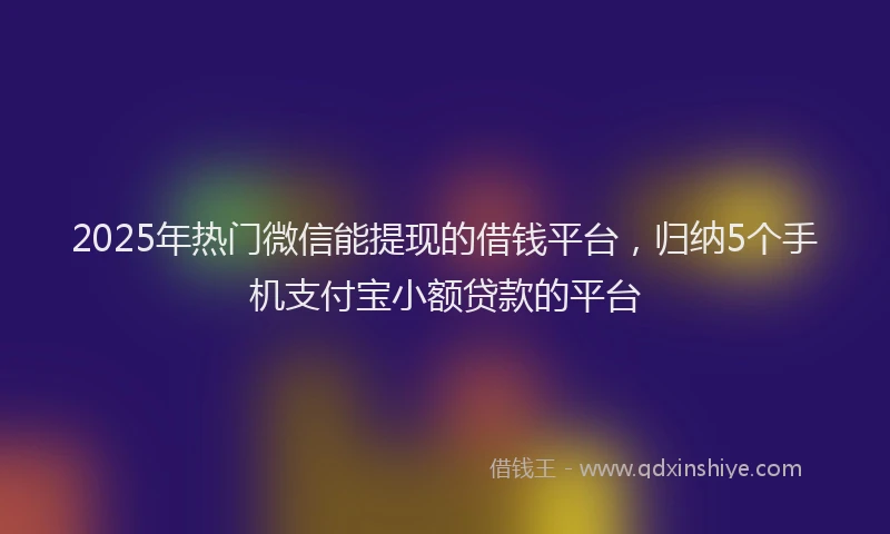 2025年热门微信能提现的借钱平台，归纳5个手机支付宝小额贷款的平台