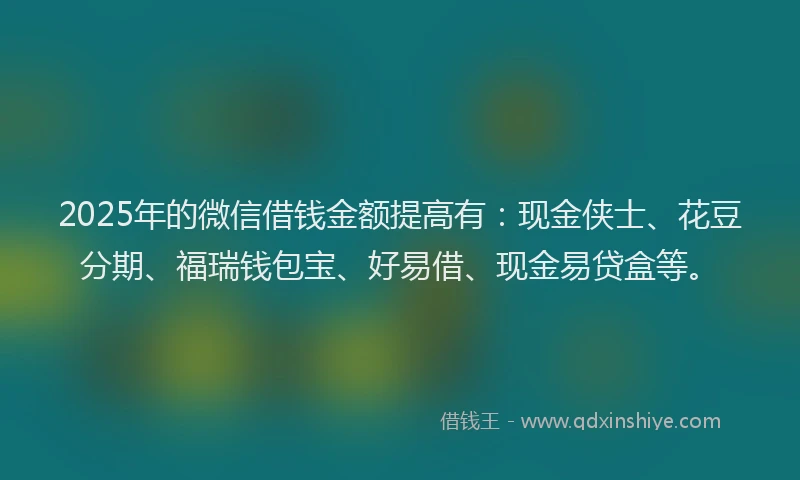 2025年的微信借钱金额提高有:现金侠士、花豆分期、福瑞钱包宝、好易借、现金易贷盒等。