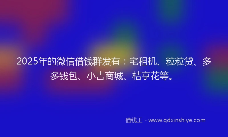 2025年的微信借钱群发有：宅租机、粒粒贷、多多钱包、小吉商城、桔享花等。