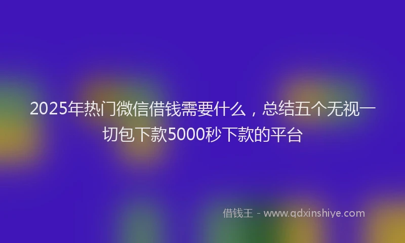 2025年热门微信借钱需要什么，总结五个无视一切包下款5000秒下款的平台