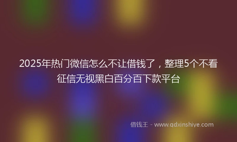 2025年热门微信怎么不让借钱了，整理5个不看征信无视黑白百分百下款平台