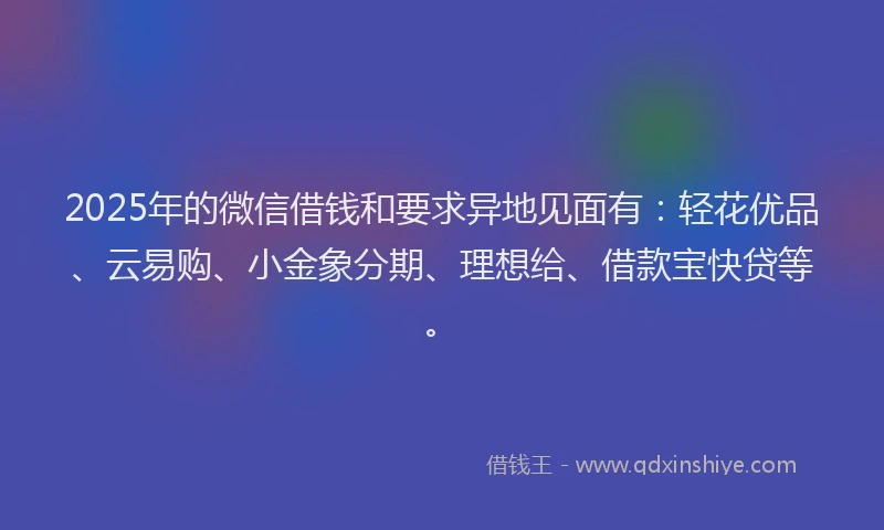 2025年的微信借钱和要求异地见面有：轻花优品、云易购、小金象分期、理想给、借款宝快贷等。