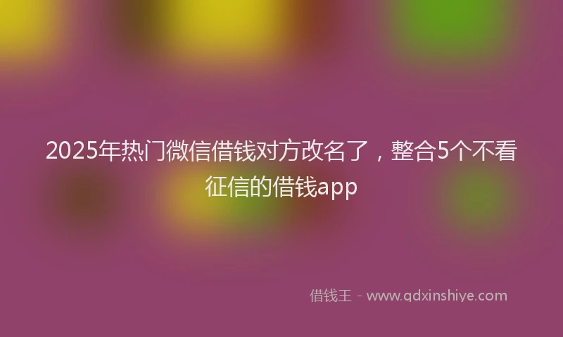 2025年热门微信借钱对方改名了，整合5个不看征信的借钱app