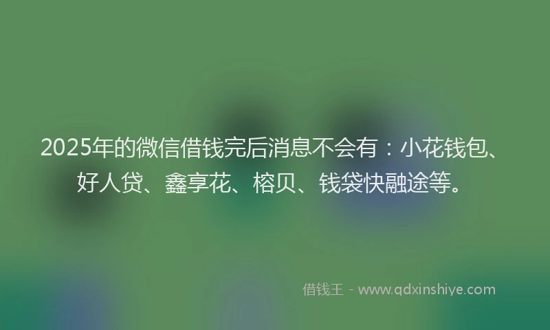 2025年的微信借钱完后消息不会有：小花钱包、好人贷、鑫享花、榕贝、钱袋快融途等。