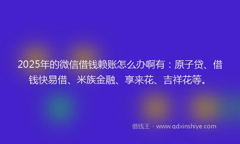 2025年的微信借钱赖账怎么办啊有：原子贷、借钱快易借、米族金融、享来花、吉祥花等。