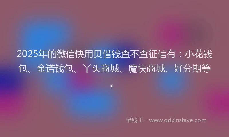 2025年的微信快用贝借钱查不查征信有：小花钱包、金诺钱包、丫头商城、魔快商城、好分期等。