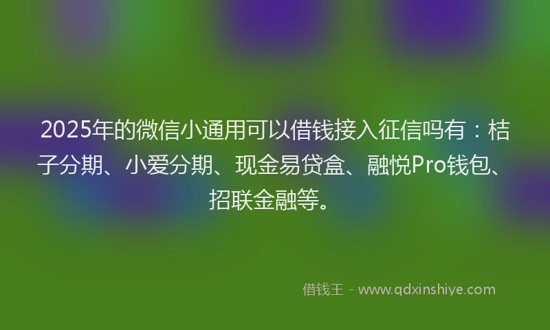 2025年的微信小通用可以借钱接入征信吗有：桔子分期、小爱分期、现金易贷盒、融悦Pro钱包、招联金融等。