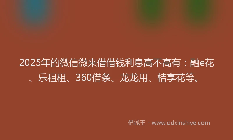 2025年的微信微来借借钱利息高不高有：融e花、乐租租、360借条、龙龙用、桔享花等。