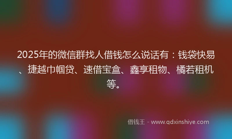 2025年的微信群找人借钱怎么说话有：钱袋快易、捷越巾帼贷、速借宝盒、鑫享租物、橘若租机等。